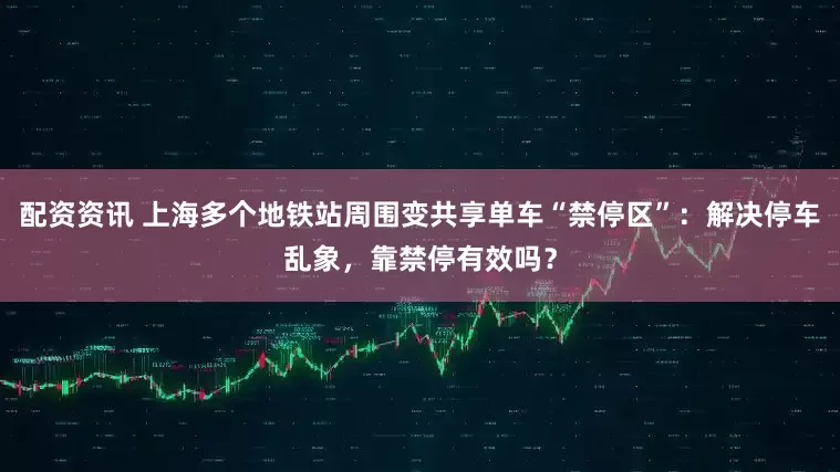 配资资讯 上海多个地铁站周围变共享单车“禁停区”：解决停车乱象，靠禁停有效吗？