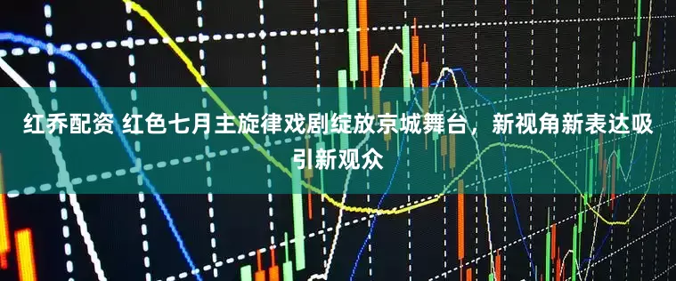 红乔配资 红色七月主旋律戏剧绽放京城舞台，新视角新表达吸引新观众