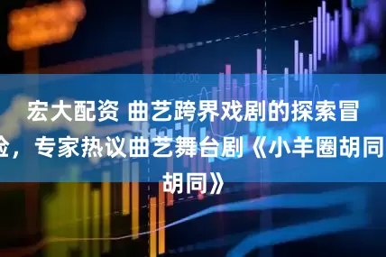 宏大配资 曲艺跨界戏剧的探索冒险，专家热议曲艺舞台剧《小羊圈胡同》