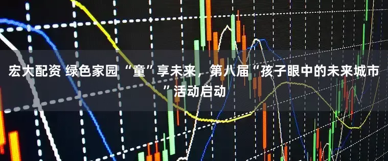 宏大配资 绿色家园 “童”享未来，第八届“孩子眼中的未来城市”活动启动