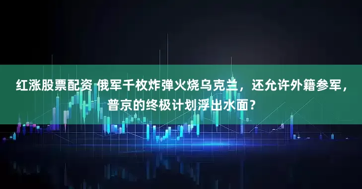 红涨股票配资 俄军千枚炸弹火烧乌克兰，还允许外籍参军，普京的终极计划浮出水面？