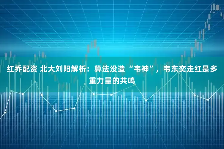 红乔配资 北大刘阳解析：算法没造 “韦神”，韦东奕走红是多重力量的共鸣