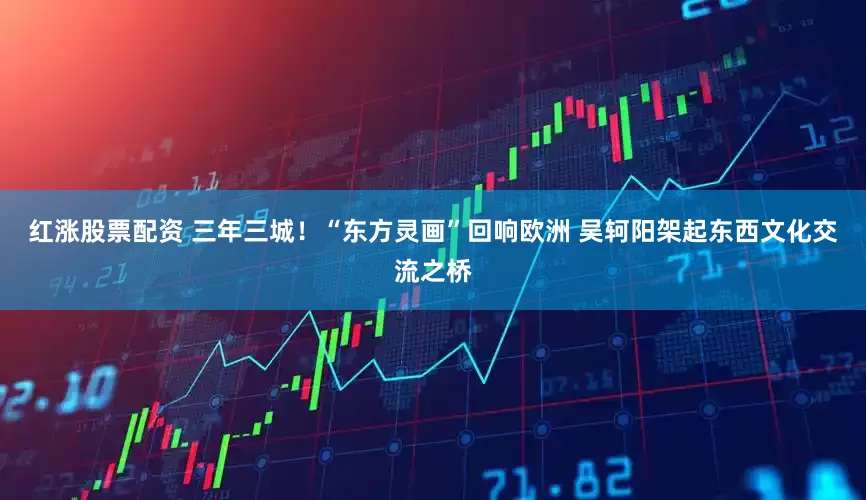 红涨股票配资 三年三城！“东方灵画”回响欧洲 吴轲阳架起东西文化交流之桥