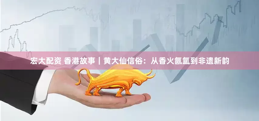宏大配资 香港故事｜黄大仙信俗：从香火氤氲到非遗新韵