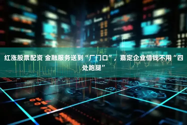 红涨股票配资 金融服务送到“厂门口”，嘉定企业借钱不用“四处跑腿”