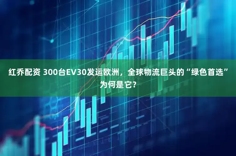 红乔配资 300台EV30发运欧洲，全球物流巨头的“绿色首选”为何是它？