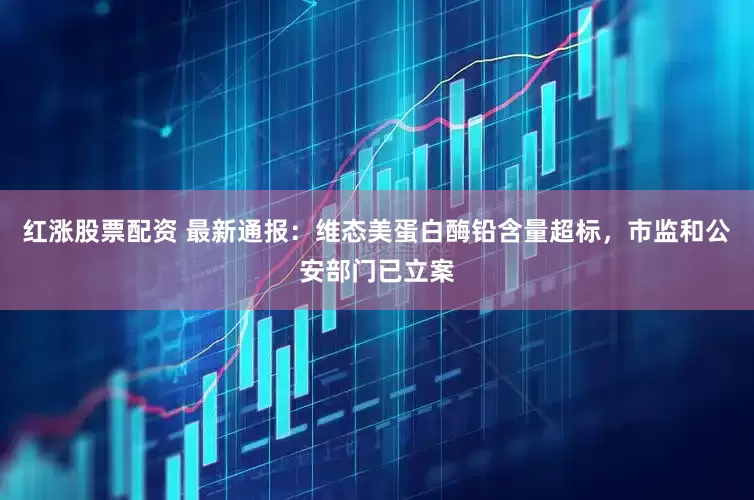 红涨股票配资 最新通报：维态美蛋白酶铅含量超标，市监和公安部门已立案