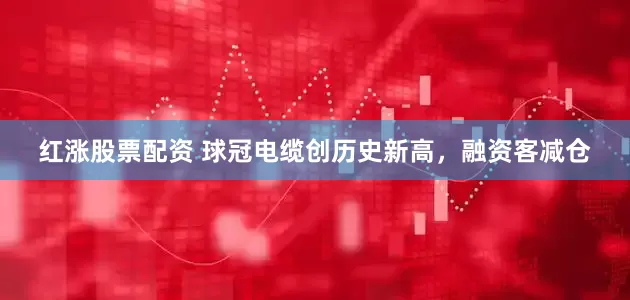 红涨股票配资 球冠电缆创历史新高，融资客减仓