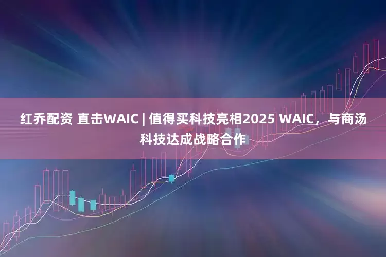 红乔配资 直击WAIC | 值得买科技亮相2025 WAIC，与商汤科技达成战略合作