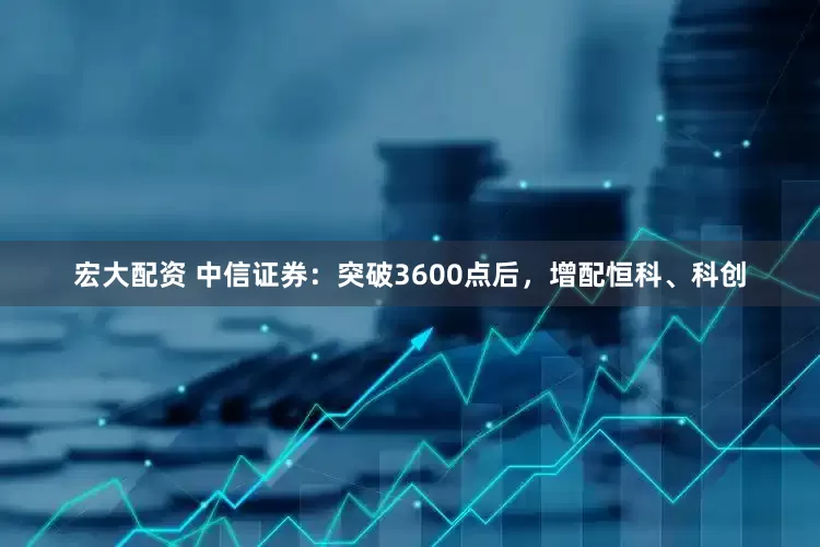 宏大配资 中信证券：突破3600点后，增配恒科、科创